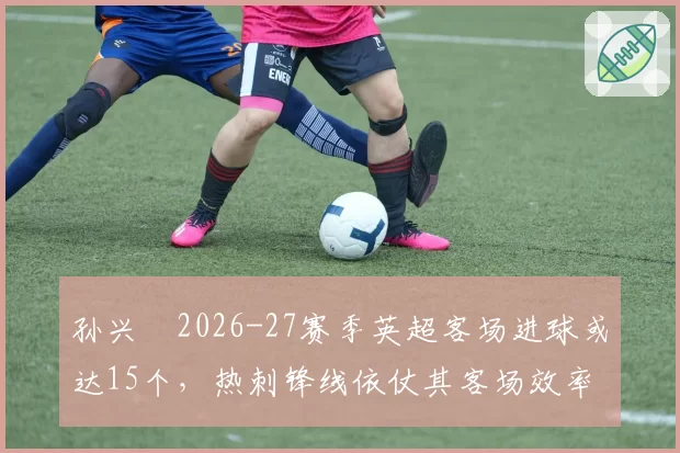 孙兴慜2026-27赛季英超客场进球或达15个，热刺锋线依仗其客场效率