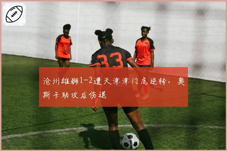 沧州雄狮1-2遭天津津门虎逆转，奥斯卡助攻后伤退