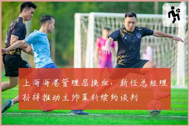 上海海港管理层换血，新任总经理孙祥推动主帅莱科续约谈判