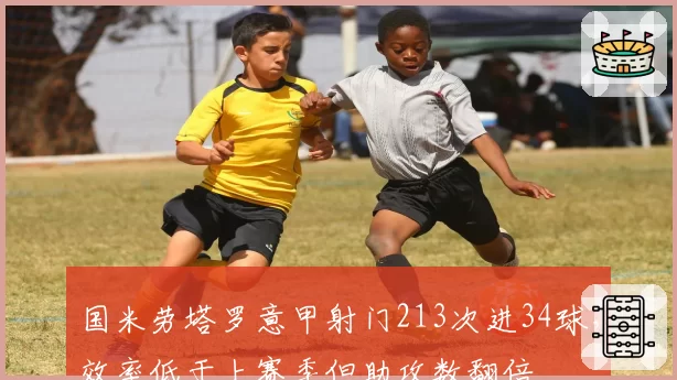 国米劳塔罗意甲射门213次进34球，效率低于上赛季但助攻数翻倍