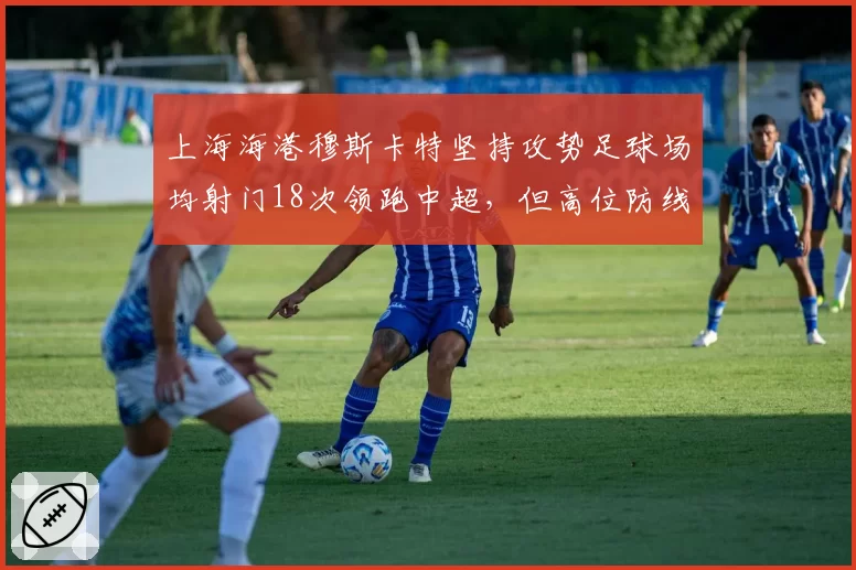 上海海港穆斯卡特坚持攻势足球场均射门18次领跑中超，但高位防线失球数较上赛季同期翻倍引争议