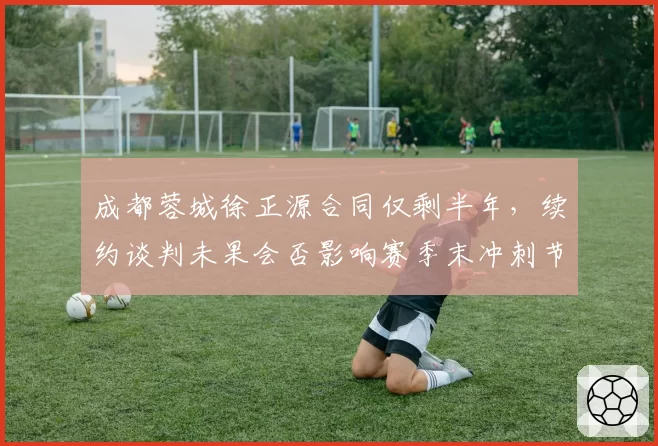 成都蓉城徐正源合同仅剩半年，续约谈判未果会否影响赛季末冲刺节奏
