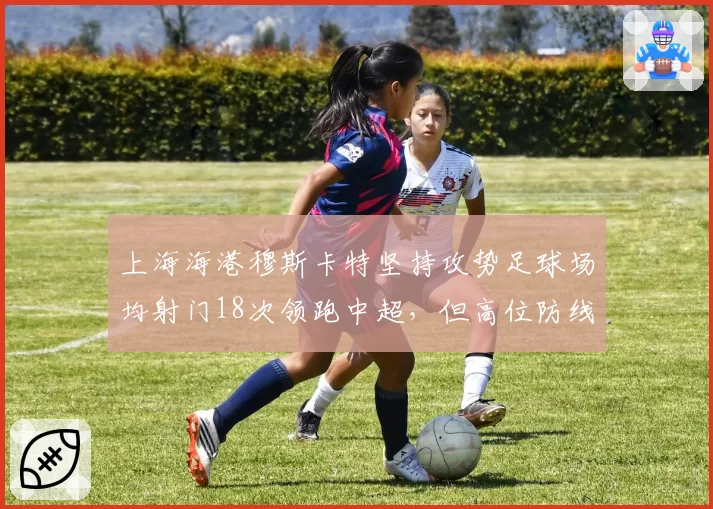 上海海港穆斯卡特坚持攻势足球场均射门18次领跑中超，但高位防线失球数较上赛季同期翻倍引争议