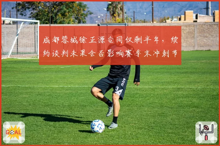 成都蓉城徐正源合同仅剩半年，续约谈判未果会否影响赛季末冲刺节奏