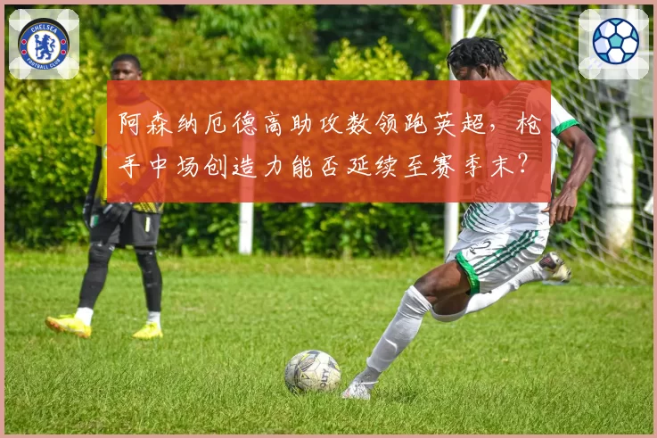 阿森纳厄德高助攻数领跑英超，枪手中场创造力能否延续至赛季末？