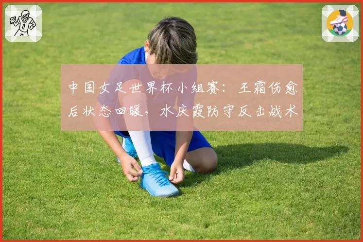 中国女足世界杯小组赛：王霜伤愈后状态回暖，水庆霞防守反击战术能否突围？