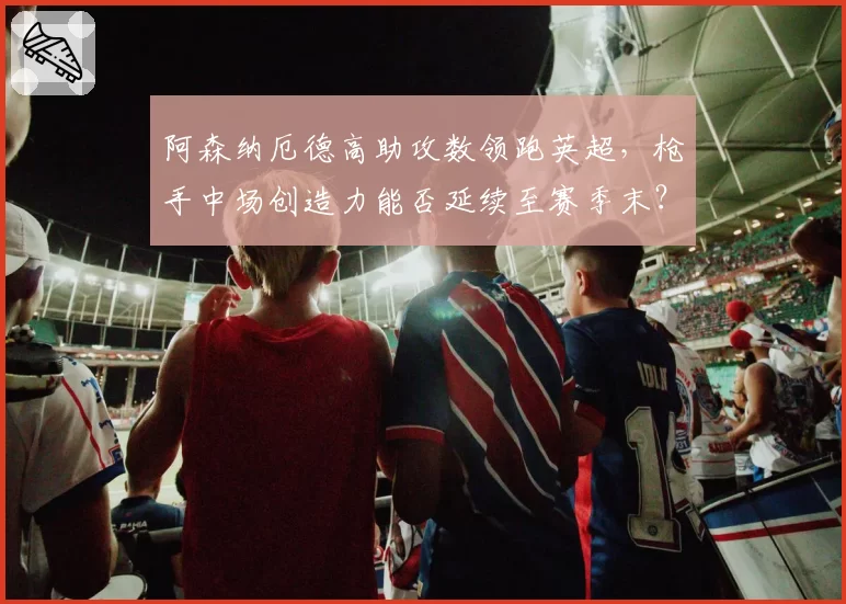 阿森纳厄德高助攻数领跑英超，枪手中场创造力能否延续至赛季末？