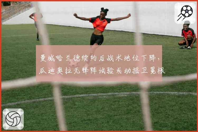曼城哈兰德续约后战术地位下降，瓜迪奥拉无锋阵试验或动摇卫冕根基