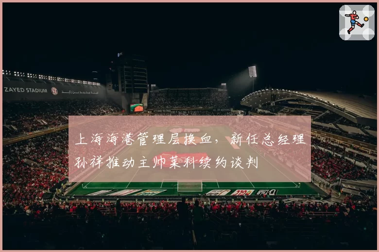上海海港管理层换血，新任总经理孙祥推动主帅莱科续约谈判