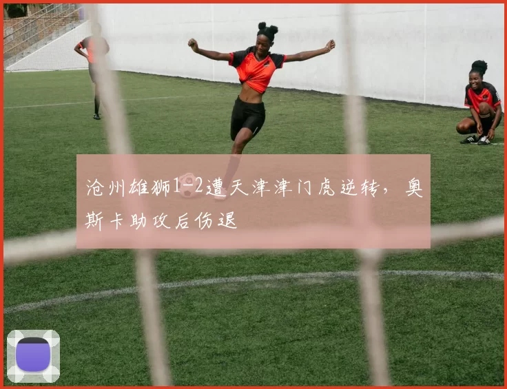 沧州雄狮1-2遭天津津门虎逆转，奥斯卡助攻后伤退