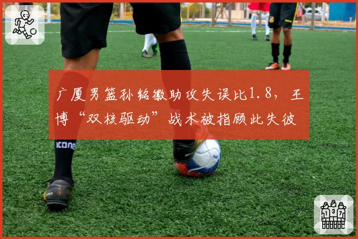 广厦男篮孙铭徽助攻失误比1.8，王博“双核驱动”战术被指顾此失彼