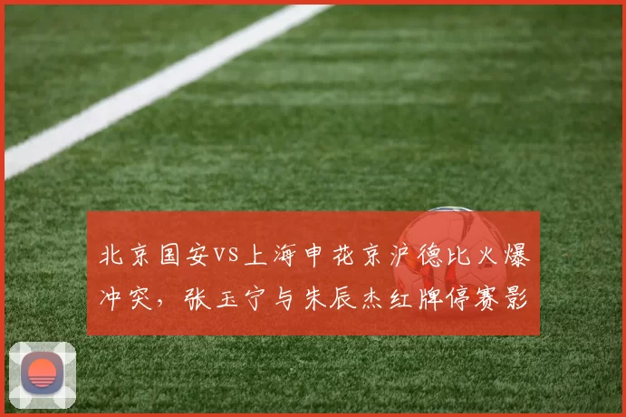 北京国安vs上海申花京沪德比火爆冲突，张玉宁与朱辰杰红牌停赛影响后续赛程？