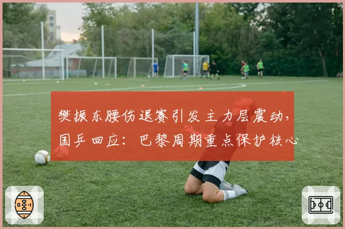 樊振东腰伤退赛引发主力层震动，国乒回应：巴黎周期重点保护核心球员