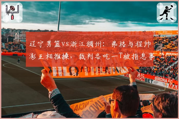 辽宁男篮vs浙江稠州:弗格与程帅澎互相推搡,裁判各吃一T被指息事宁人