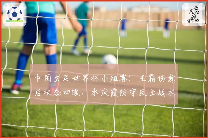 中国女足世界杯小组赛：王霜伤愈后状态回暖，水庆霞防守反击战术能否突围？