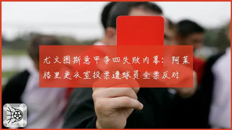 尤文图斯意甲争四失败内幕:阿莱格里更衣室投票遭球员全票反对
