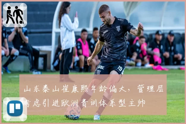 山东泰山崔康熙年龄偏大，管理层考虑引进欧洲青训体系型主帅