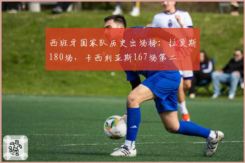西班牙国家队历史出场榜:拉莫斯180场,卡西利亚斯167场第二