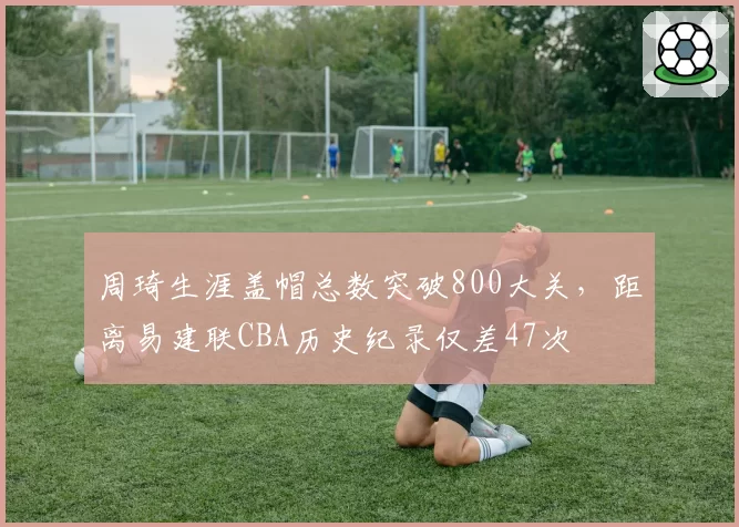 周琦生涯盖帽总数突破800大关，距离易建联CBA历史纪录仅差47次