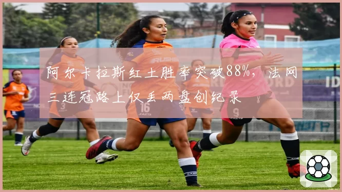 阿尔卡拉斯红土胜率突破88%，法网三连冠路上仅丢两盘创纪录