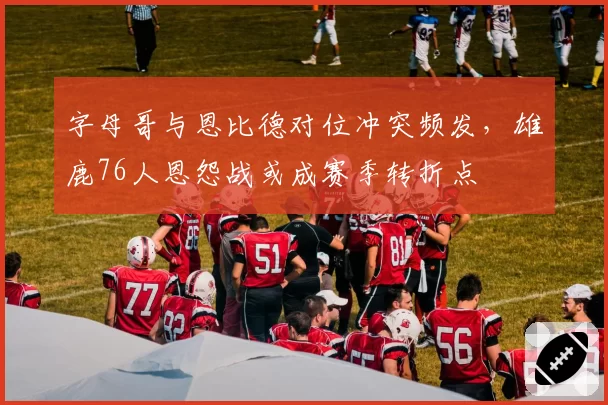 字母哥与恩比德对位冲突频发，雄鹿76人恩怨战或成赛季转折点