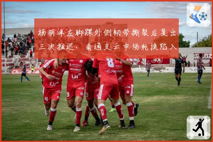 杨明洋左脚踝外侧韧带撕裂后复出三次推迟，南通支云中场轮换陷入困境