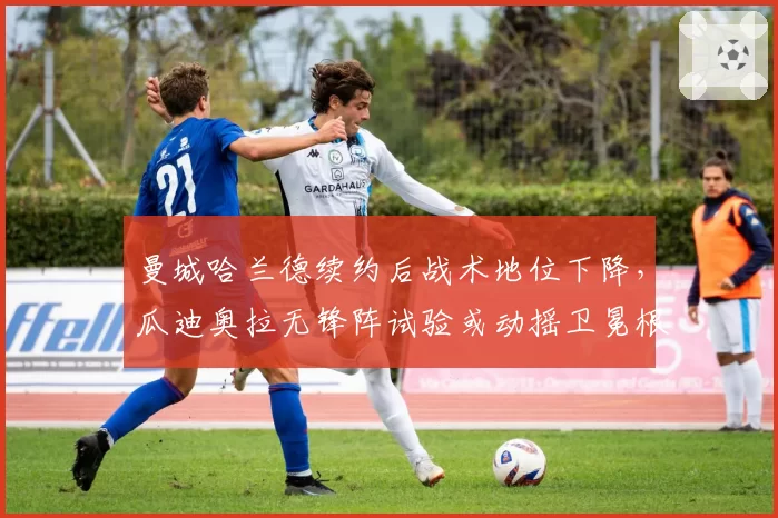 曼城哈兰德续约后战术地位下降，瓜迪奥拉无锋阵试验或动摇卫冕根基