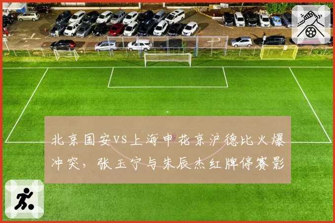 北京国安vs上海申花京沪德比火爆冲突，张玉宁与朱辰杰红牌停赛影响后续赛程？