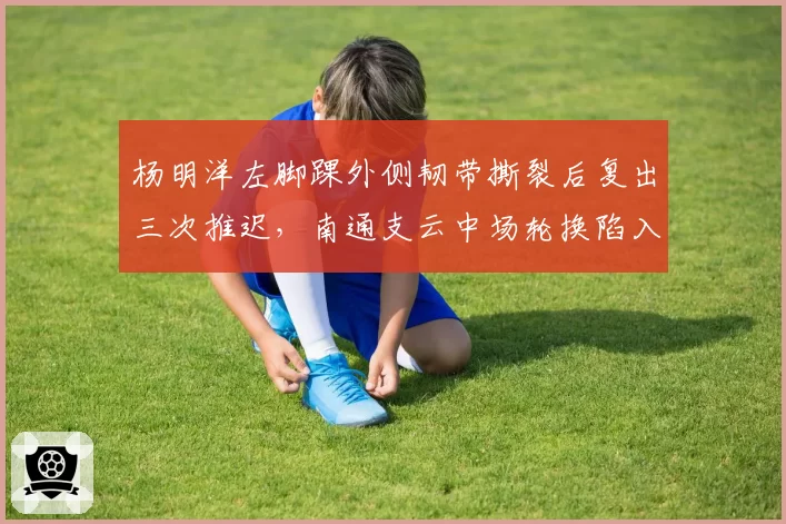 杨明洋左脚踝外侧韧带撕裂后复出三次推迟，南通支云中场轮换陷入困境