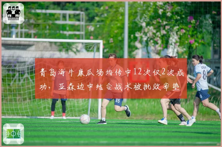 青岛海牛康瓜场均传中12次仅2次成功，亚森边中结合战术被批效率垫底