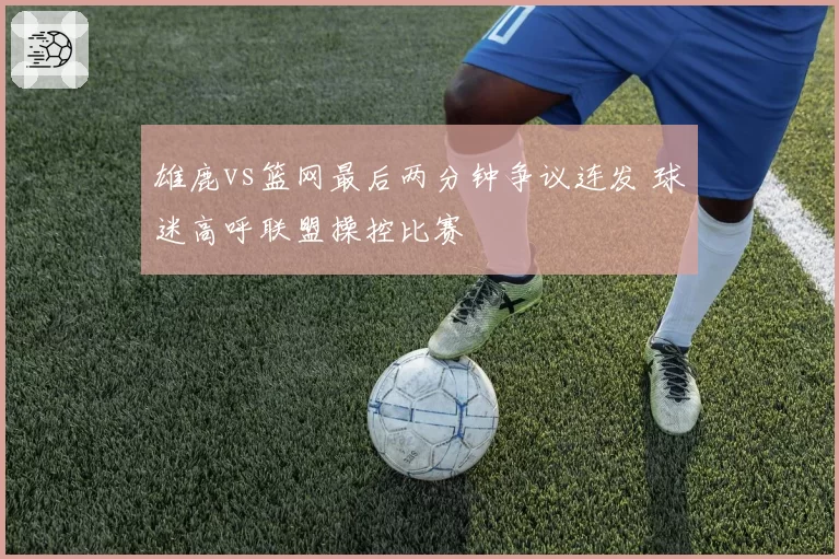 雄鹿vs篮网最后两分钟争议连发 球迷高呼联盟操控比赛