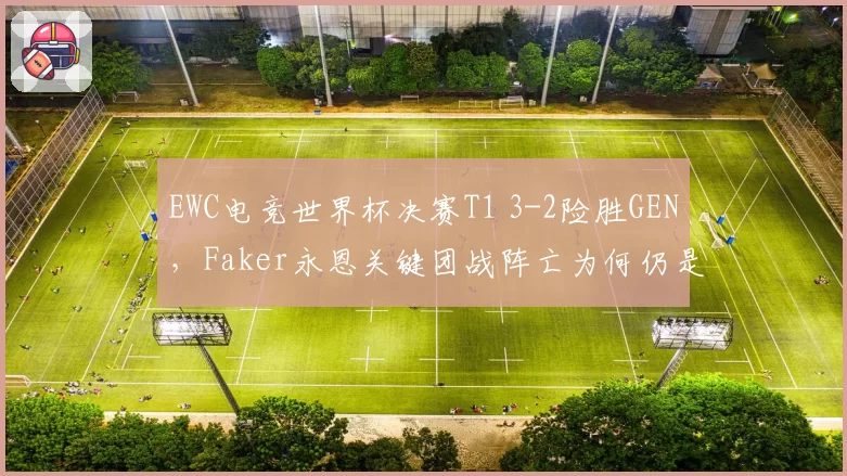 EWC电竞世界杯决赛T1 3-2险胜GEN，Faker永恩关键团战阵亡为何仍是MVP？