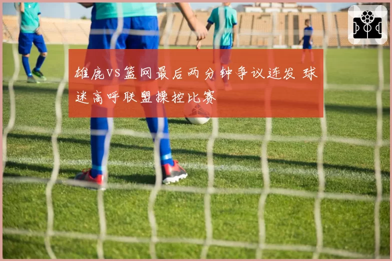 雄鹿vs篮网最后两分钟争议连发 球迷高呼联盟操控比赛