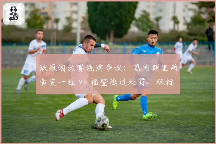 欧冠淘汰赛洗牌争议：恩内斯里两黄变一红 vs 福登逃过处罚，双标被质疑