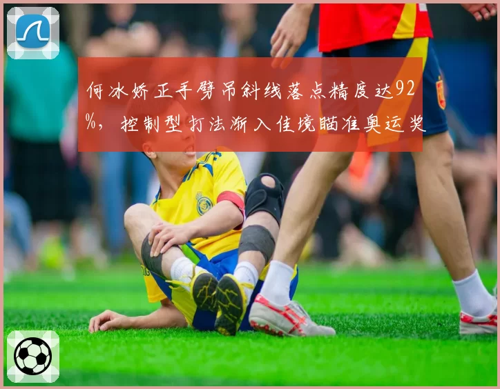 何冰娇正手劈吊斜线落点精度达92%，控制型打法渐入佳境瞄准奥运奖牌